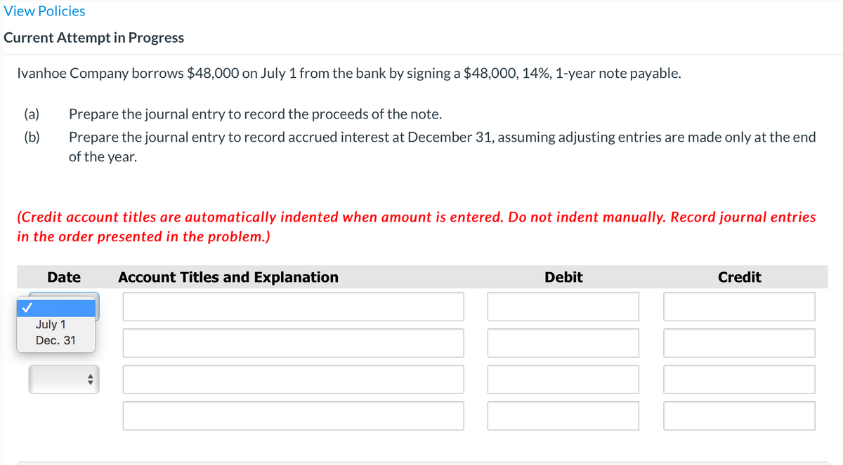 View Policies
Current Attempt in Progress
Ivanhoe Company borrows $48,000 on July 1 from the bank by signing a $48,000, 14%, 1-year note payable.
(a)
Prepare the journal entry to record the proceeds of the note.
(b)
Prepare the journal entry to record accrued interest at December 31, assuming adjusting entries are made only at the end
of the year.
(Credit account titles are automatically indented when amount is entered. Do not indent manually. Record journal entries
in the order presented in the problem.)
Date
Account Titles and Explanation
Debit
Credit
July 1
Dec. 31
