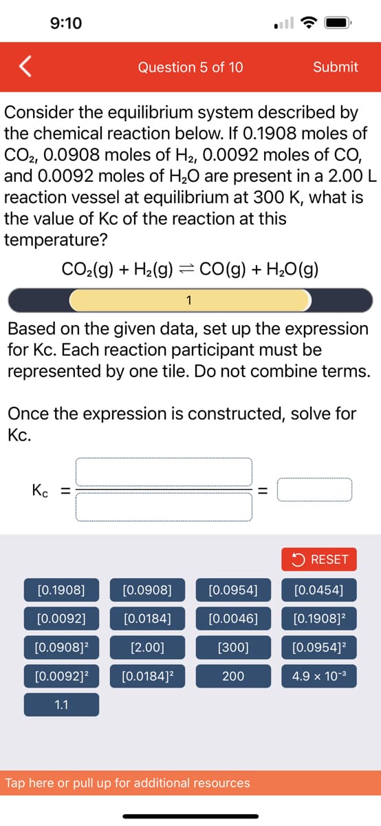 9:10
Consider the equilibrium system described by
the chemical reaction below. If 0.1908 moles of
CO2, 0.0908 moles of H₂, 0.0092 moles of CO,
and 0.0092 moles of H₂O are present in a 2.00 L
reaction vessel at equilibrium at 300 K, what is
the value of Kc of the reaction at this
temperature?
Question 5 of 10
CO₂(g) + H₂(g) = CO(g) + H₂O(g)
1
Based on the given data, set up the expression
for Kc. Each reaction participant must be
represented by one tile. Do not combine terms.
Kc =
Once the expression is constructed, solve for
Kc.
[0.1908]
[0.0092]
[0.0908]²
[0.0092]²
1.1
Submit
[0.0908]
[0.0184]
[2.00]
[0.0184]²
=
[0.0954]
[0.0046]
[300]
200
Tap here or pull up for additional resources
RESET
[0.0454]
[0.1908]²
[0.0954]²
4.9 × 10-³