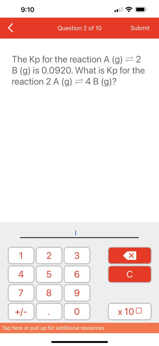 9:10
1
4
7
+/-
2
The Kp for the reaction A (g)
B (g) is 0.0920. What is Kp for the
reaction 2 A (g) = 4B (g)?
2
5
8
Question 2 of 10
.
3
60
9
O
Submit
Tap here or pull up for additional resources
XU
x 100