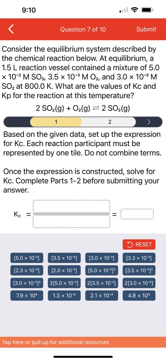 9:10
Consider the equilibrium system described by
the chemical reaction below. At equilibrium, a
1.5 L reaction vessel contained a mixture of 5.0
x 10-² M SO3, 3.5 × 10-³ M O₂, and 3.0 × 10-³ M
SO₂ at 800.0 K. What are the values of Kc and
Kp for the reaction at this temperature?
2 SO₂(g) + O₂(g) = 2 SO3(g)
Question 7 of 10
1
Based on the given data, set up the expression
for Kc. Each reaction participant must be
represented by one tile. Do not combine terms.
Kc =
[5.0 x 10-²]
Once the expression is constructed, solve for
Kc. Complete Parts 1-2 before submitting your
answer.
[2.3 x 10-³]
[3.0 x 10-³]²
7.9 x 104
[3.5 x 10-³]
[2.0 x 10-³]
2[5.0 x 10-²]
2
1.3 x 10-5
Submit
=
[3.0 x 10-³]
[5.0 x 10-²]²
2[3.5 x 10-³]
2.1 x 10-4
Tap here or pull up for additional resources
RESET
[3.3 x 10-²]
[3.5 x 10-³]²
2[3.0 x 10-³]
4.8 x 10³