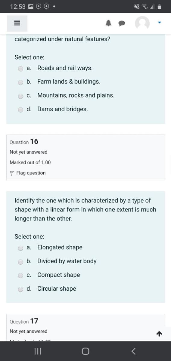 12:53
动三
categorized under natural features?
Select one:
a.
Roads and rail ways.
b.
Farm lands & buildings.
C.
Mountains, rocks and plains.
d.
Dams and bridges.
Question 16
Not yet answered
Marked out of 1.00
P Flag question
Identify the one which is characterized by a type of
shape with a linear form in which one extent is much
longer than the other.
Select one:
a. Elongated shape
b. Divided by water body
O c. Compact shape
d. Circular shape
Question 17
Not yet answered
个
II
