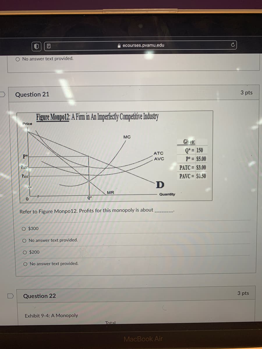 ecourses.pvamu.edu
O No answer text provided.
Question 21
3 pts
Figure Monpo12: A Fim in An Imperfectly Competitive Industry
Price
MC
Given:
Q* = 150
ATC
P*
AVC
P* = $5.00
PATC
PATC = $3.00
PAVC
PAVC = S0.50
D
MR
Quantity
Q*
Refer to Figure Monpo12. Profits for this monopoly is about
O $300
O No answer text provided.
O $200
O No answer text provided.
3 pts
Question 22
Exhibit 9-4: A Monopoly
Total
MacBook Air
