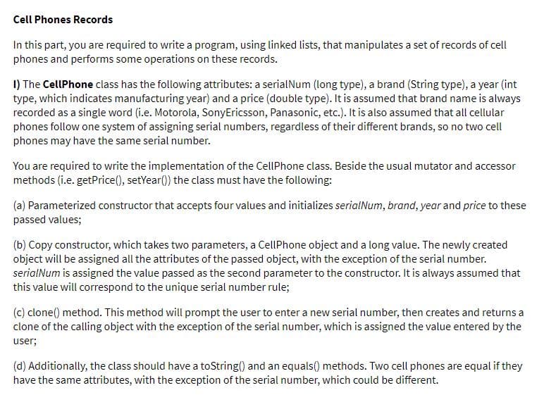 Cell Phones Records
In this part, you are required to write a program, using linked lists, that manipulates a set of records of cell
phones and performs some operations on these records.
1) The CellPhone class has the following attributes: a serialNum (long type), a brand (String type), a year (int
type, which indicates manufacturing year) and a price (double type). It is assumed that brand name is always
recorded as a single word (i.e. Motorola, SonyEricsson, Panasonic, etc.). It is also assumed that all cellular
phones follow one system of assigning serial numbers, regardless of their different brands, so no two cell
phones may have the same serial number.
You are required to write the implementation of the CellPhone class. Beside the usual mutator and accessor
methods (i.e. getPrice(), setYear() the class must have the following:
(a) Parameterized constructor that accepts four values and initializes serialNum, brand, year and price to these
passed values;
(b) Copy constructor, which takes two parameters, a CellPhone object and a long value. The newly created
object will be assigned all the attributes of the passed object, with the exception of the serial number.
serialNum is assigned the value passed as the second parameter to the constructor. It is always assumed that
this value will correspond to the unique serial number rule;
(c) clone() method. This method will prompt the user to enter a new serial number, then creates and returns a
clone of the calling object with the exception of the serial number, which is assigned the value entered by the
user;
(d) Additionally, the class should have a toString() and an equals() methods. Two cell phones are equal if they
have the same attributes, with the exception of the serial number, which could be different.
