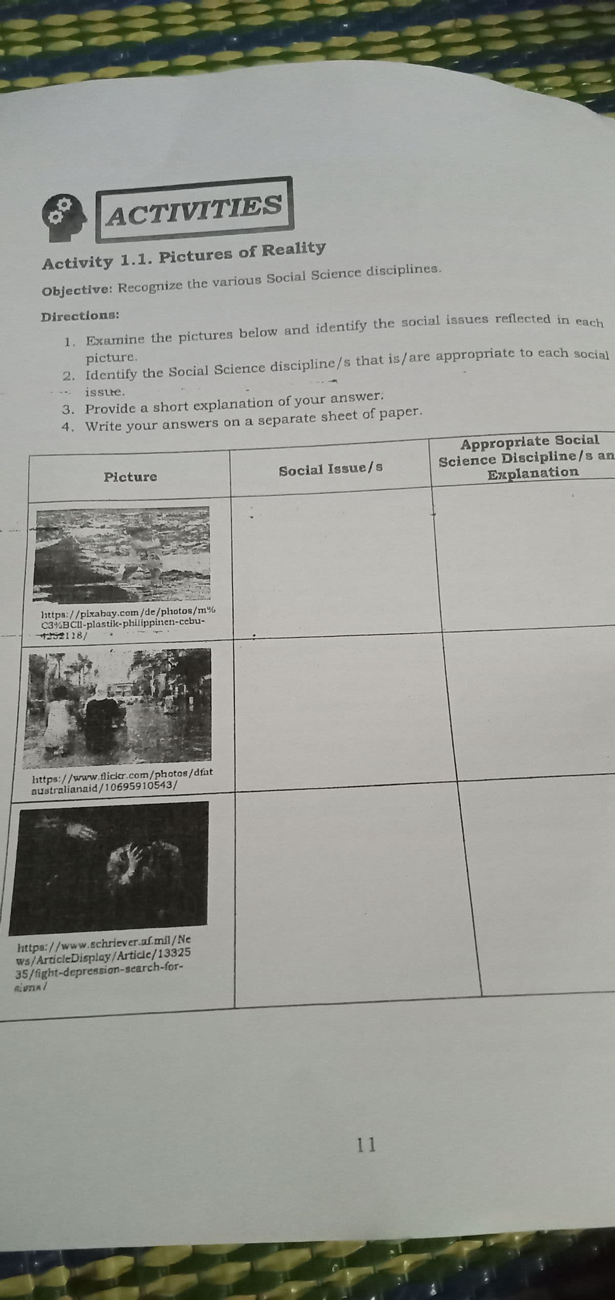 三州
=ミミミ
ACTIVITIES
Activity 1.1. Pictures of Reality
Objective: Recognize the various Social Science disciplines.
Directions:
1. Examine the pictures below and identify the social issues reflected in o
picture.
2. Identify the Social Science discipline/s that is/are appropriate to each social
issue.
141
3. Provide a short explanation of your answer.
4. Write your answers on a separate sheet of paper.
Appropriate Social
Science Discipline/s an
Explanation
Picture
Social Issue/s
https://pixahay.com/de/pliotos/m%
C3%BCl-plastik-philippinen-ccbu-
S2118/
https://www.flickr.com/photos/dfat
australianaid/10695910543/
https://www.schriever.af.mil/Ne
ws/ArticleDisplay/Article/13325
35/fight-depression-search-for-
11
