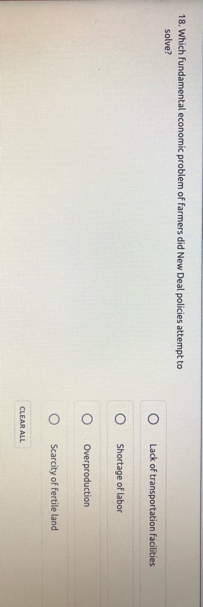 18. Which fundamental economic problem of farmers did New Deal policies attempt to
solve?
Lack of transportation facilities
Shortage of labor
Overproduction
Scarcity of fertile land
CLEAR ALL
