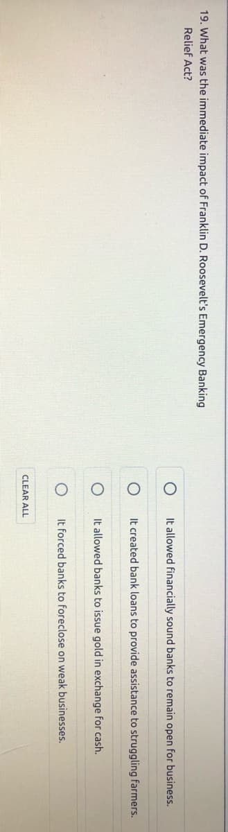 19. What was the immediate impact of Franklin D. Roosevelt's Emergency Banking
Relief Act?
It allowed financially sound banks to remain open for business.
It created bank loans to provide assistance to struggling farmers.
It allowed banks to issue gold in exchange for cash.
It forced banks to foreclose on weak businesses.
CLEAR ALL
