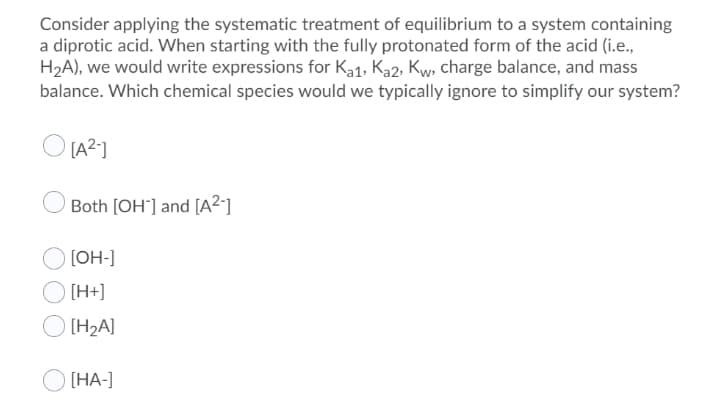 Consider applying the systematic treatment of equilibrium to a system containing
a diprotic acid. When starting with the fully protonated form of the acid (i.e.,
H2A), we would write expressions for Ka1, Ka2, Kw, charge balance, and mass
balance. Which chemical species would we typically ignore to simplify our system?
O LA2]
Both [OH°] and [A²-]
[OH-]
[H+]
[H2A]
[НА-]
