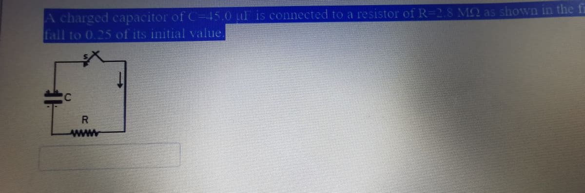 A charged capacitor of C=45.0 LF is connected to a resistor of R=2.8 MQ as shown in the fi
fall to 0.25 of its initial value.
C
www
