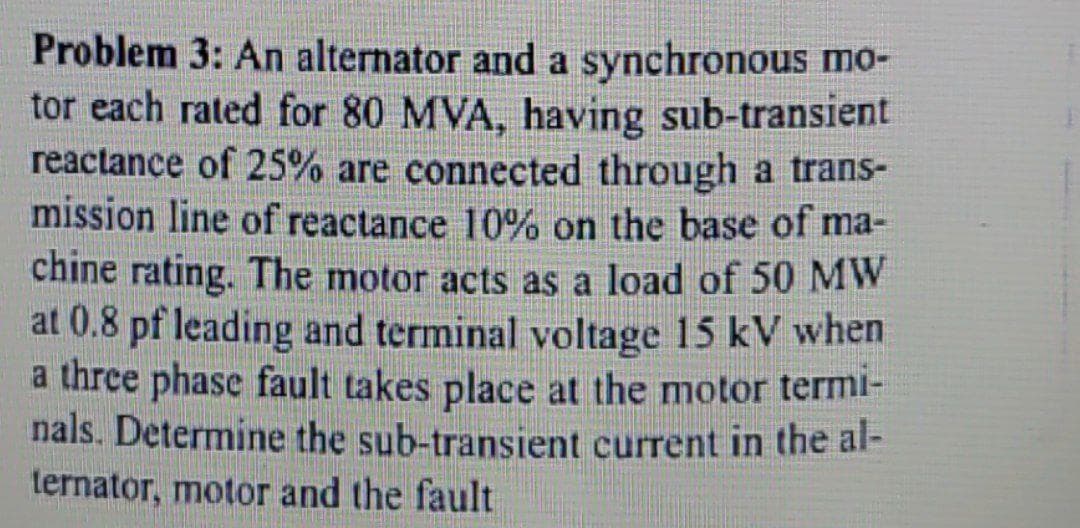 Problem 3: An alternator and a synchronous mo-
tor each rated for 80 MVA, having sub-transient
reactance of 25% are connected through a trans-
mission line of reactance 10% on the base of ma-
chine rating. The motor acts as a load of 50 MW
at 0.8 pf leading and terminal voltage 15 kV when
a thre phase fault takes place at the motor termi-
nals. Determine the sub-transient current in the al-
ternator, motor and the fault
