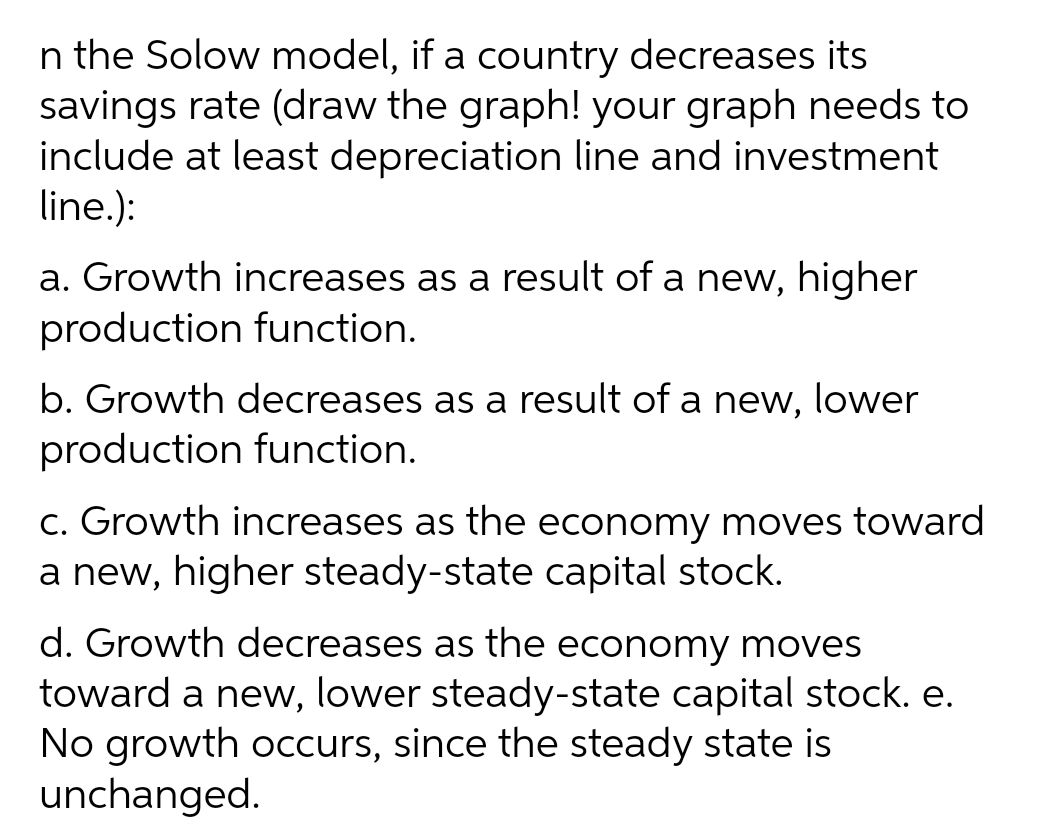 n the Solow model, if a country decreases its
savings rate (draw the graph! your graph needs to
include at least depreciation line and investment
line.):
a. Growth increases as a result of a new, higher
production function.
b. Growth decreases as a result of a new, lower
production function.
C. Growth increases as the economy moves toward
a new, higher steady-state capital stock.
d. Growth decreases as the economy moves
toward a new, lower steady-state capital stock. e.
No growth occurs, since the steady state is
unchanged.
