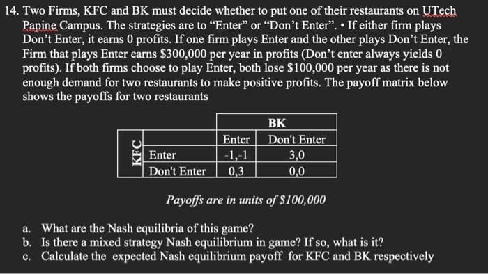 14. Two Firms, KFC and BK must decide whether to put one of their restaurants on UTech
Papine Campus. The strategies are to "Enter" or "Don't Enter". • If either firm plays
Don't Enter, it earns 0 profits. If one firm plays Enter and the other plays Don't Enter, the
Firm that plays Enter earns $300,000 per year in profits (Don't enter always yields 0
profits). If both firms choose to play Enter, both lose $100,000 per year as there is not
enough demand for two restaurants to make positive profits. The payoff matrix below
shows the payoffs for two restaurants
BK
Enter
Don't Enter
Enter
-1,-1
3,0
Don't Enter
0,3
0,0
Payoffs are in units of $100,000
a. What are the Nash equilibria of this game?
b. Is there a mixed strategy Nash equilibrium in game? If so, what is it?
c. Calculate the expected Nash equilibrium payoff for KFC and BK respectively
