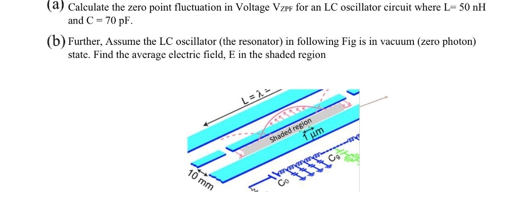 (a) Calculate the zero point fluctuation in Voltage VZPF for an LC oscillator circuit where L= 50 nH
and C = 70 pF.
(b) Further, Assume the LC oscillator (the resonator) in following Fig is in vacuum (zero photon)
state. Find the average electric field, E in the shaded region
L = 2 =
Shaded region
1 μm
10 mm
