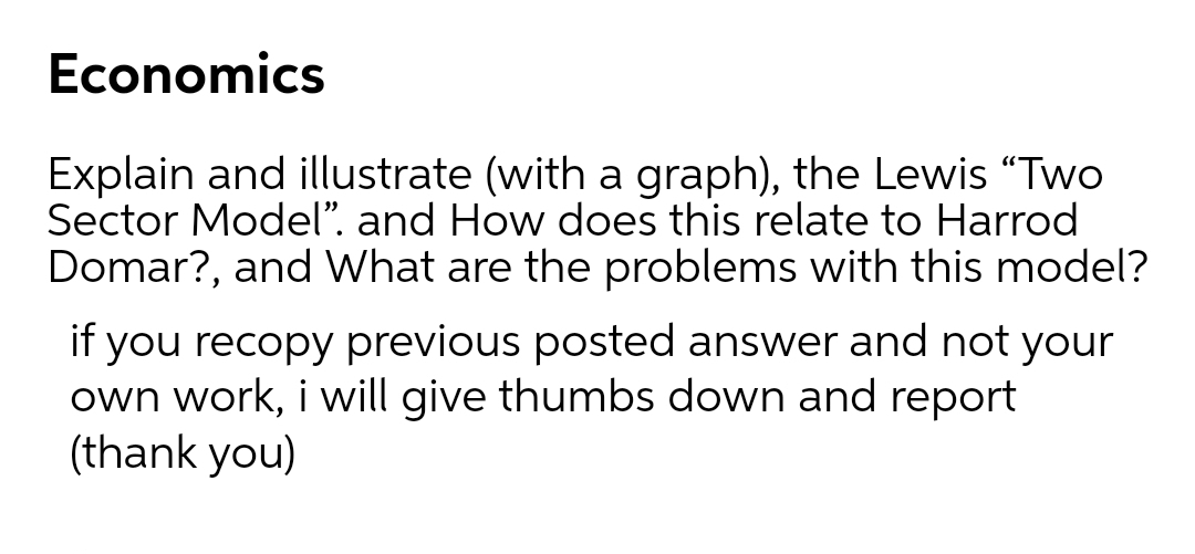 Economics
Explain and illustrate (with a graph), the Lewis "Two
Sector Model". and How does this relate to Harrod
Domar?, and What are the problems with this model?
if you recopy previous posted answer and not your
own work, i will give thumbs down and report
(thank you)
