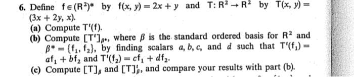 6. Define fe (R²)* by f(x, y) = 2x + y and T: R2 - R2 by T(x, y) =
(3x + 2y, x).
(a) Compute T'(f).
(b) Compute [T'],», where B is the standard ordered basis for R2 and
B* = {f, f2}, by finding scalars a, b, c, and d such that T'(f,) =
af, + bf, and T'(f,) = cf, + df2.
(c) Compute [T], and [T]½, and compare your results with part (b).
