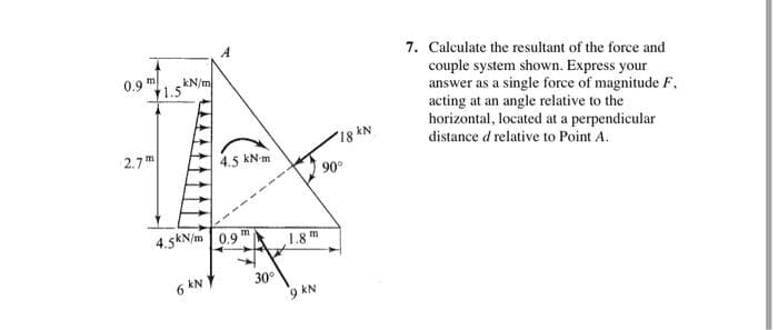 7. Calculate the resultant of the force and
couple system shown. Express your
answer as a single force of magnitude F,
acting at an angle relative to the
horizontal, located at a perpendicular
0.9"
kN/m
1.5
2.7 m
18 kN
4.5 kN-m
distance d relative to Point A.
90°
------
4.5kN/m | 0.9 m
1.8 m
6 kN
30°
9 kN
