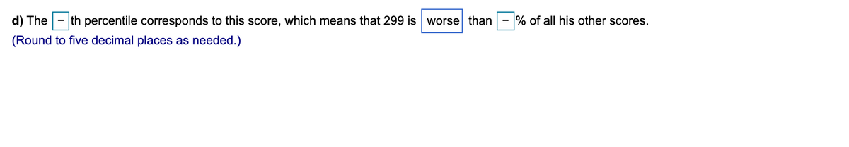 d) The
th percentile corresponds to this score, which means that 299 is worse than
% of all his other scores.
(Round to five decimal places as needed.)
