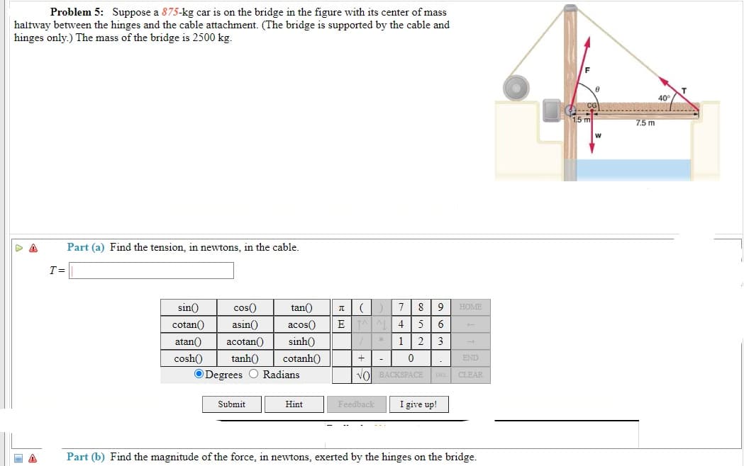 Problem 5: Suppose a 875-kg car is on the bridge in the figure with its center of mass
haltway between the hinges and the cable attachment. (The bridge is supported by the cable and
hinges only.) The mass of the bridge is 2500 kg.
1.5 ml
7.5 m
Part (a) Find the tension, in newtons, in the cable.
T=
sin()
cos()
tan()
8
9
HOME
cotan()
asin()
acos()
4
5
6.
atan()
acotan()
sinh()
1 2
3
cosh()
tanh()
cotanh()
+| -
END
ODegrees O Radians
Vol BACKSPACE
CLEAR
Submit
Hint
Feedback
I give up!
Part (b) Find the magnitude of the force, in newtons, exerted by the hinges on the bridge.
