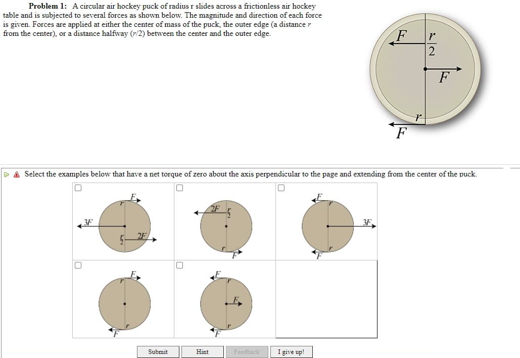 Problem 1: Acircular air hockey puck of radius r slides across a frictionless air hockey
table and is subjected to several forces as shown below. The magnitude and direction of each force
is given. Forces are applied at either the center of mass of the puck, the outer edge (a distance r
from the center), or a distance halfway (r/2) between the center and the outer edge.
F
F
Select the examples below that have a net torque of zero about the axis perpendicular to the page and extending from the center of the puck.
2F
3F
3F,
2F
Submit
Hint
Feedback
I give up!
