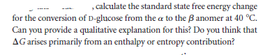 , calculate the standard state free energy change
for the conversion of D-glucose from the a to the B anomer at 40 °C.
Can you provide a qualitative explanation for this? Do you think that
AG arises primarily from an enthalpy or entropy contribution?
