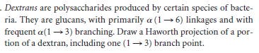 . Dextrans are polysaccharides produced by certain species of bacte-
ria. They are glucans, with primarily a (1→6) linkages and with
frequent a(1 → 3) branching. Draw a Haworth projection of a por-
tion of a dextran, including one (1→ 3) branch point.
