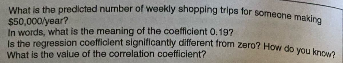 Is the regression coefficient significantly different from zero? How do you know?
What is the predicted number of weekly shopping trips for someone making
$50,000/year?
In words, what is the meaning of the coefficient 0.19?
What is the value of the correlation coefficient?
