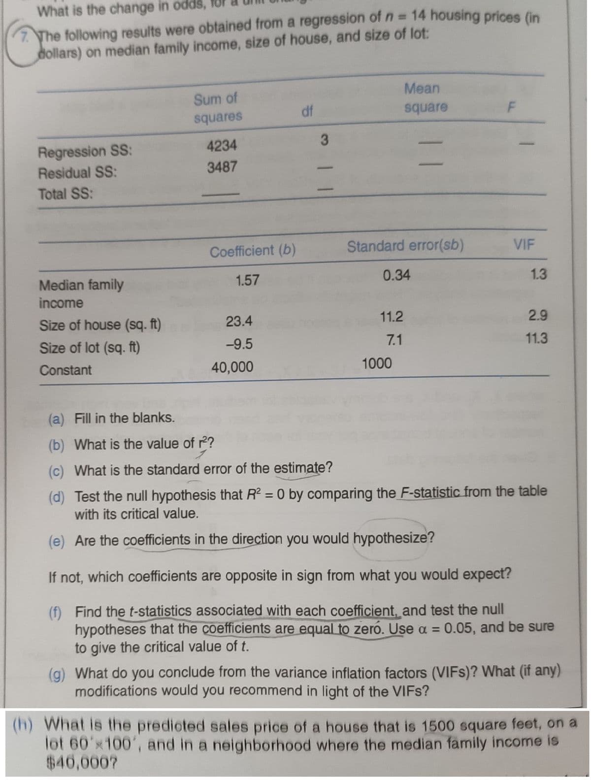 What is the change in odds, for
7 The following results were obtained from a regression of n = 14 housing prices (in
dollars) on median family income, size of house, and size of lot:
%3D
Mean
Sum of
df
square
squares
4234
Regression SS:
Residual SS:
3487
Total SS:
Coefficient (b)
Standard error(sb)
VIF
Median family
1.57
0.34
1.3
income
Size of house (sq. ft)
23.4
11.2
2.9
Size of lot (sq. ft)
-9.5
7.1
11.3
Constant
40,000
1000
(a) Fill in the blanks.
(b) What is the value of 2?
(c) What is the standard error of the estimate?
(d) Test the null hypothesis that R = 0 by comparing the F-statistic from the table
with its critical value.
(e) Are the coefficients in the direction you would hypothesize?
If not, which coefficients are opposite in sign from what you would expect?
(f) Find the t-statistics associated with each coefficient, and test the null
hypotheses that the coefficients are equal to zero. Use a = 0.05, and be sure
to give the critical value of t.
(g) What do you conclude from the variance inflation factors (VIFS)? What (if any)
modifications would you recommend in light of the VIFS?
(h) What is the predicted sales price of a house that is 1500 square feet, on a
lot 60'x100', and in a neighborhood where the median family income is
$40,000?
F.
3 一二
