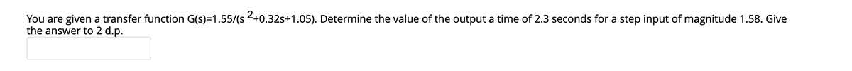 You are given a transfer function G(s)=1.55/(s <+0.32s+1.05). Determine the value of the output a time of 2.3 seconds for a step input of magnitude 1.58. Give
the answer to 2 d.p.
