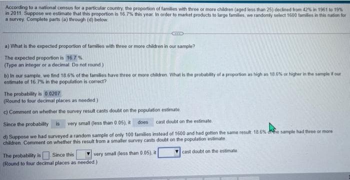 According to a national census for a particular country, the proportion of families with three or more children (aged less than 25) declined from 42% in 1961 to 19%
in 2011. Suppose we estimate that this proportion is 16.7% this year In order to market products to large families, we randomly select 1600 families in this nation for
a survey. Complete parts (a) through (d) below
a) What is the expected proportion of families with three or more children in our sample?
The expected proportion is 16.7 %.
(Type an integer or a decimal Do not round)
b) In our sample, we find 18.6% of the families have three or more children. What is the probability of a proportion as high as 18.6% or higher in the sample f our
estimate of 16.7% in the population is correct?
The probability is 0.0207
(Round to four decimal places as needed)
c) Comment on whether the survey result casts doubt on the population estimate.
does
cast doubt on the estimate
Since the probability is
very small (less than 0 05), it
d) Suppose we had surveyed a random sample of only 100 families instead of 1600 and had gotten the same result 18 6% dhe sample had three or more
children. Comment on whether this result from a smaller survey casts doubt on the population estimate
cast doubt on the estimate
The probability is Since this
(Round to four decimal places as needed)
very small (less than 0.05), it
