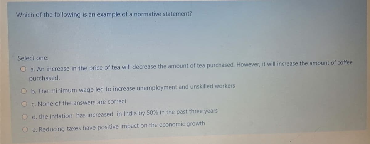 Which of the following is an example of a normative statement?
Select one:
O a. An increase in the price of tea will decrease the amount of tea purchased. However, it will increase the amount of coffee
purchased.
b. The minimum wage led to increase unemployment and unskilled workers
O c. None of the answers are correct
O d. the inflation has increased in India by 50% in the past three years
e. Reducing taxes have positive impact on the economic growth
