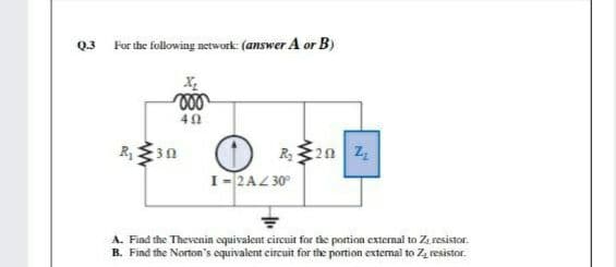 Q.3 For the following network: (answer A or B)
R20 z
I-2AZ 30°
A. Find the Thevenin oquivalent circuit for the portion external to Z resistor.
B. Find the Norton's equivalent circuit for the portion external to Z, resistor.
