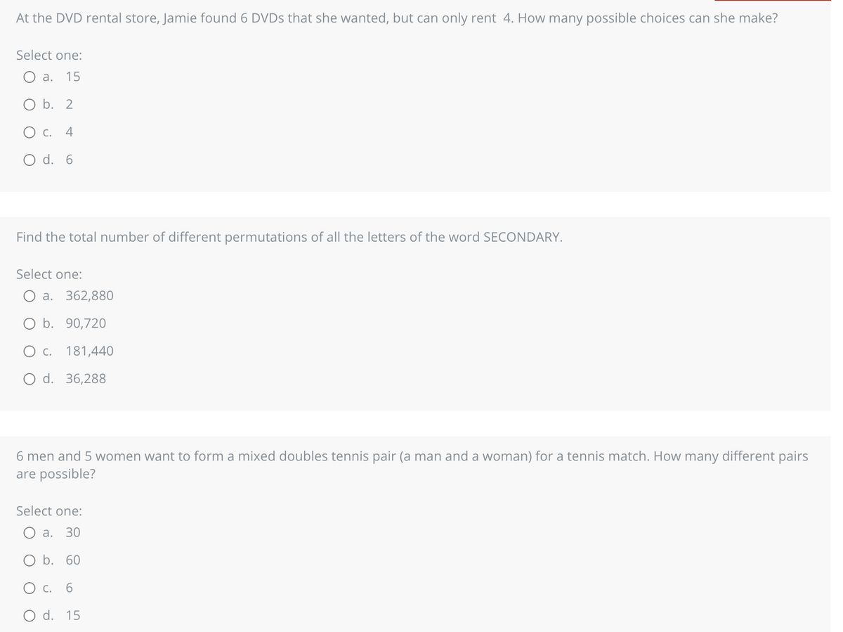 At the DVD rental store, Jamie found 6 DVDs that she wanted, but can only rent 4. How many possible choices can she make?
Select one:
a. 15
O b. 2
C.
O d. 6
Find the total number of different permutations of all the letters of the word SECONDARY.
Select one:
a. 362,880
O b. 90,720
C. 181,440
O d. 36,288
6 men and 5 women want to form a mixed doubles tennis pair (a man and a woman) for a tennis match. How many different pairs
are possible?
Select one:
a. 30
O b. 60
O c. 6
O d. 15