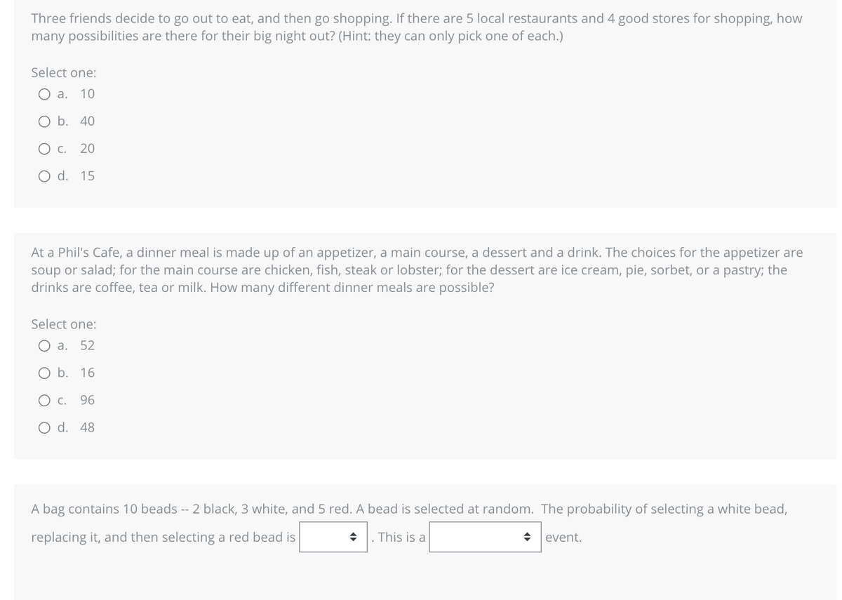 Three friends decide to go out to eat, and then go shopping. If there are 5 local restaurants and 4 good stores for shopping, how
many possibilities are there for their big night out? (Hint: they can only pick one of each.)
Select one:
a. 10
O b. 40
O C. 20
O d. 15
At a Phil's Cafe, a dinner meal is made up of an appetizer, a main course, a dessert and a drink. The choices for the appetizer are
soup or salad; for the main course are chicken, fish, steak or lobster; for the dessert are ice cream, pie, sorbet, or a pastry; the
drinks are coffee, tea or milk. How many different dinner meals are possible?
Select one:
O a. 52
O b. 16
O c. 96
O d. 48
A bag contains 10 beads -- 2 black, 3 white, and 5 red. A bead is selected at random. The probability of selecting a white bead,
replacing it, and then selecting a red bead is
◆. This is a
event.