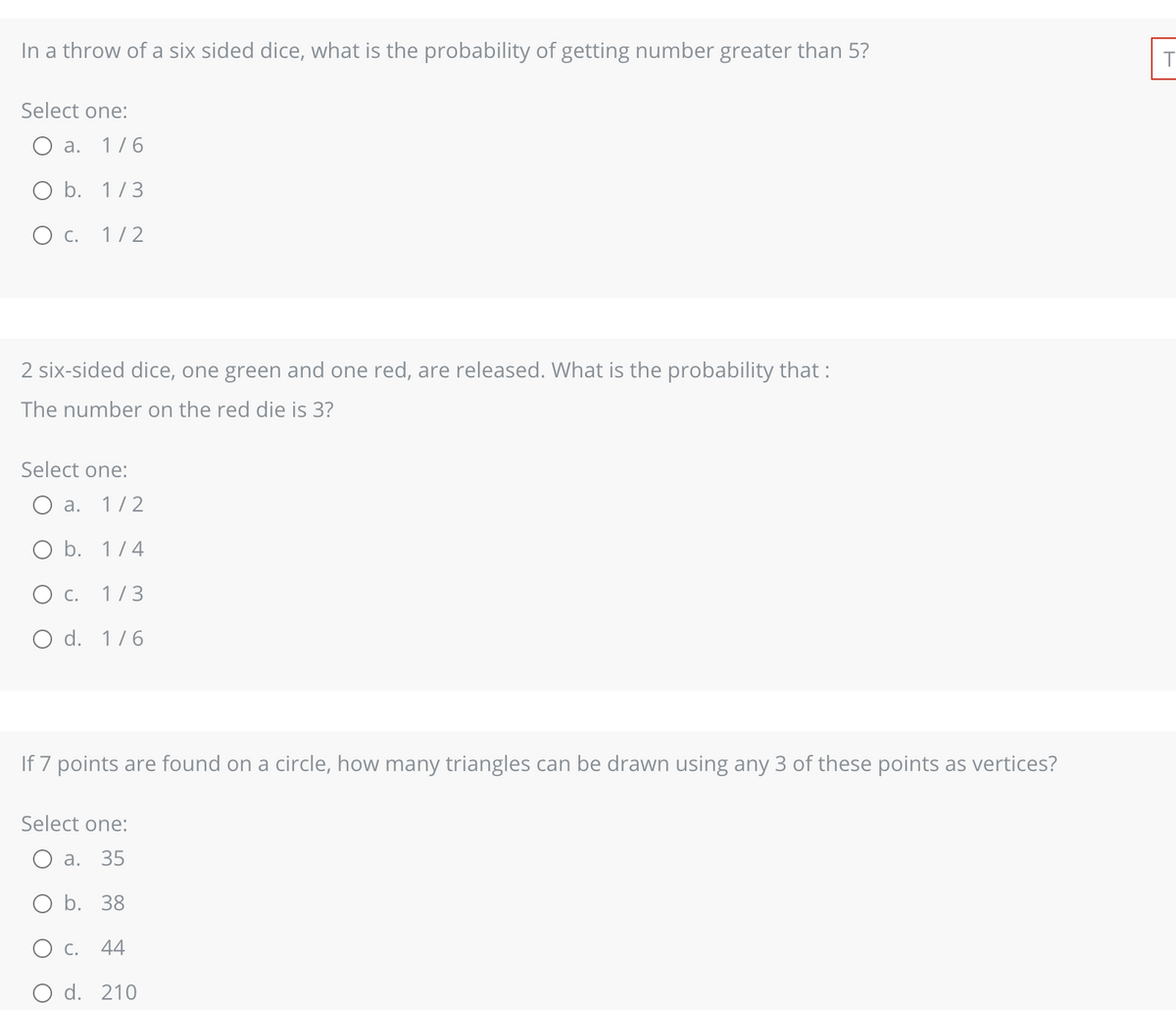 In a throw of a six sided dice, what is the probability of getting number greater than 5?
Select one:
a. 1/6
O b. 1/3
O C. 1/2
2 six-sided dice, one green and one red, are released. What is the probability that :
The number on the red die is 3?
Select one:
a. 1/2
O b. 1/4
O C. 1/3
O d. 1/6
If 7 points are found on a circle, how many triangles can be drawn using any 3 of these points as vertices?
Select one:
a. 35
O b. 38
O C. 44
d. 210
T