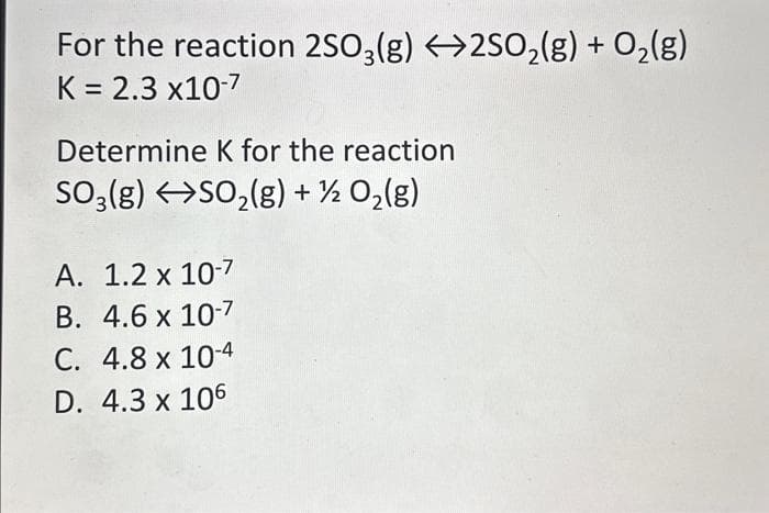 For the reaction 2SO3(g) 2SO₂(g) + O₂(g)
K = 2.3 x10-7
Determine K for the reaction
SO₂(g) →SO₂(g) + ½ O₂(g)
A. 1.2 x 10-7
B. 4.6 x 10-7
C. 4.8 x 10-4
D. 4.3 x 106