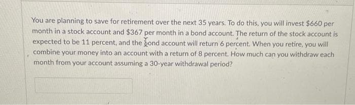 You are planning to save for retirement over the next 35 years. To do this, you will invest $660 per
month in a stock account and $367 per month in a bond account. The return of the stock account is
expected to be 11 percent, and the hond account will return 6 percent. When you retire, you will
combine your money into an account with a return of 8 percent. How much can you withdraw each
month from your account assuming a 30-year withdrawal period?