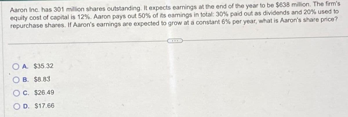 Aaron Inc. has 301 million shares outstanding. It expects earnings at the end of the year to be $638 million. The firm's
equity cost of capital is 12%. Aaron pays out 50% of its earnings in total: 30% paid out as dividends and 20% used to
repurchase shares. If Aaron's earnings are expected to grow at a constant 6% per year, what is Aaron's share price?
A. $35.32
B. $8.83
C. $26.49
D. $17.66