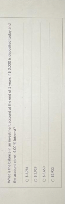 What is the balance in an investment account at the end of 5 years if $3,000 is deposited today and
the account earns 4.00 % interest?
O $3,781
O
$3,929
O$ 3,650
O $3,933