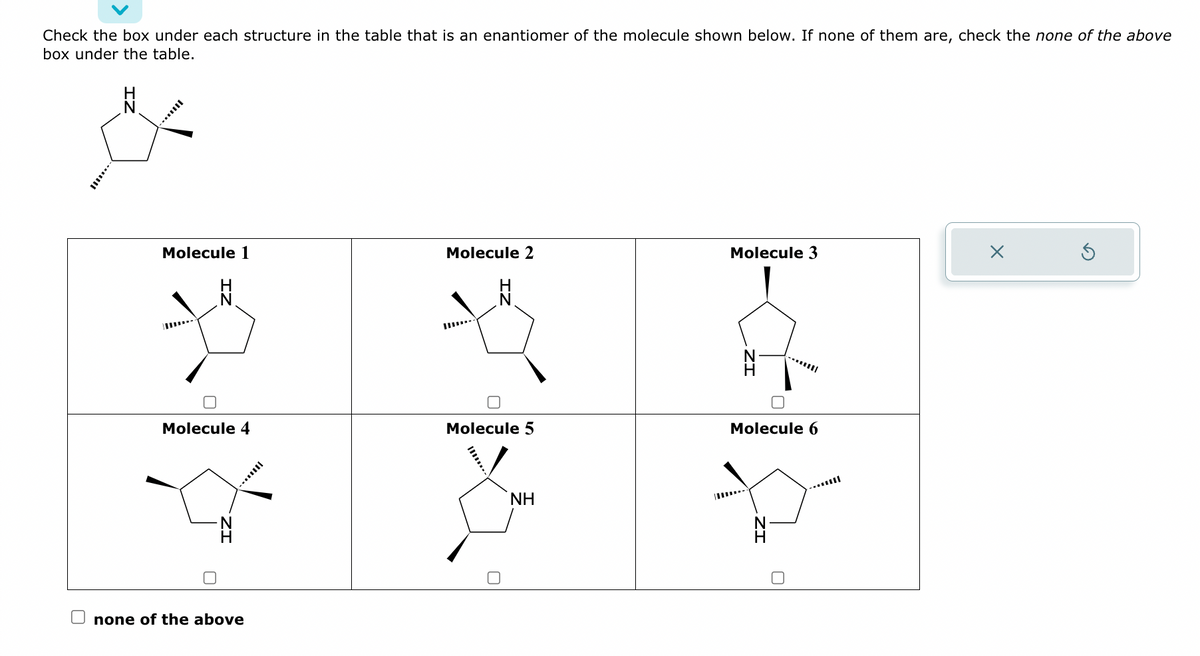 Check the box under each structure in the table that is an enantiomer of the molecule shown below. If none of them are, check the none of the above
box under the table.
مام
Molecule 1
N
Molecule 4
none of the above
Molecule 2
Molecule 5
ΝΗ
Molecule 3
Molecule 6
X