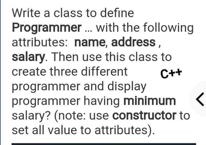 Write a class to define
Programmer. with the following
attributes: name, address,
salary. Then use this class to
create three different
...
C++
programmer and display
programmer having minimum
salary? (note: use constructor to
set all value to attributes).
