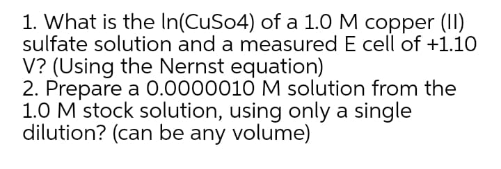 1. What is the In(CuSo4) of a 1.0 M copper (I)
sulfate solution and a measured E cell of +1.10
V? (Using the Nernst equation)
2. Prepare a 0.0000010 M solution from the
1.0 M stock solution, using only a single
dilution? (can be any volume)
