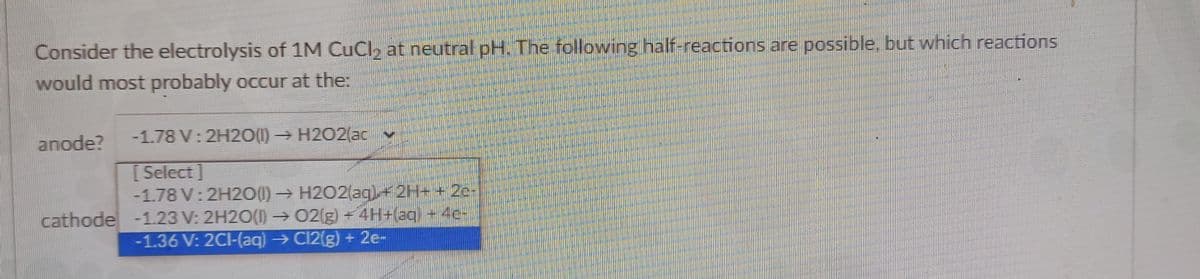 Consider the electrolysis of 1M CuCl, at neutral pH. The following half-reactions are possible, but which reactions
would most probably occur at the:
anode?
-1.78 V: 2H20(1)H2O2(ac v
[ Select ]
-1.78 V: 2H20(1) H2O2(aq)+2H+ + 2e-
cathode -1.23 V: 2H2O(I) →02(g) 4H+(aq) + 4c-
-1.36 V: 2CI-(ag) → C12(g) + 2e-
