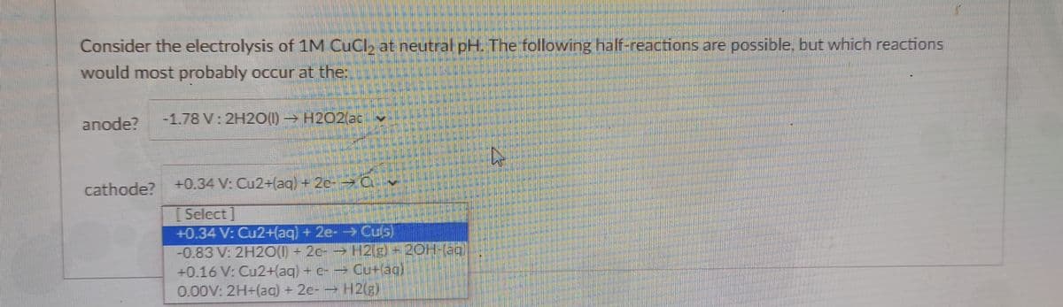 Consider the electrolysis of 1M CuCl, at neutral pH. The following half-reactions are possible, but which reactions
would most probably occur at the:
anode?
-1.78 V: 2H20(1) H2O2(ac
cathode? +0.34 V: Cu2+(aq) + 2c- C
[ Select]
+0.34 V: Cu2+(aq) +2e- Culs)
-0.83 V: 2H20(1) - 2c- H2(g)-20H-(ag
+0.16 V: Cu2+(aq) + c- Cu+lag)
0.00V: 2H+(aq) + 2c- H2(g)
