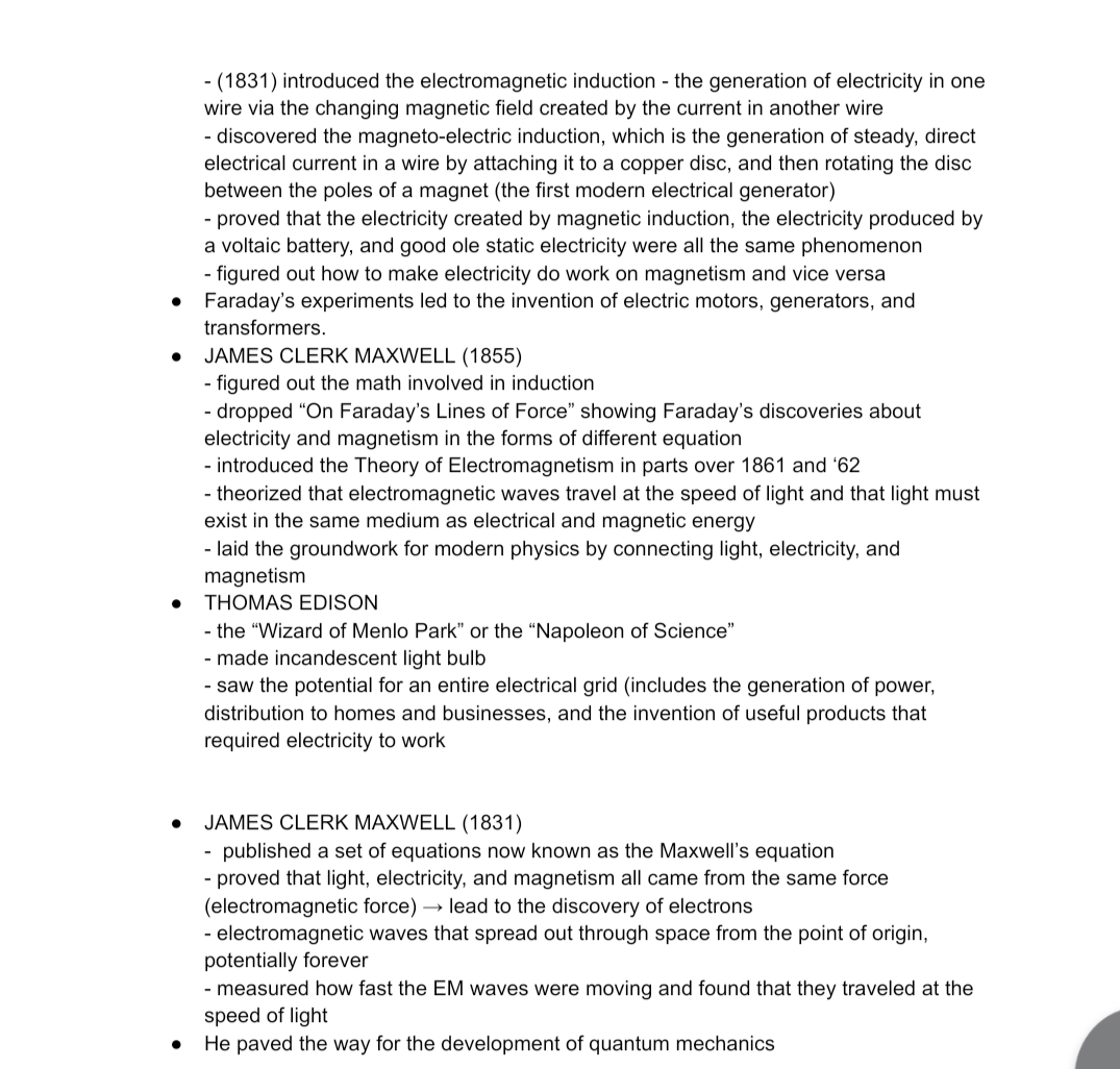 - (1831) introduced the electromagnetic induction - the generation of electricity in one
wire via the changing magnetic field created by the current in another wire
- discovered the magneto-electric induction, which is the generation of steady, direct
electrical current in a wire by attaching it to a copper disc, and then rotating the disc
between the poles of a magnet (the first modern electrical generator)
- proved that the electricity created by magnetic induction, the electricity produced by
a voltaic battery, and good ole static electricity were all the same phenomenon
- figured out how to make electricity do work on magnetism and vice versa
Faraday's experiments led to the invention of electric motors, generators, and
transformers.
JAMES CLERK MAXWELL (1855)
- figured out the math involved in induction
- dropped "On Faraday's Lines of Force" showing Faraday's discoveries about
electricity and magnetism in the forms of different equation
- introduced the Theory of Electromagnetism in parts over 1861 and '62
- theorized that electromagnetic waves travel at the speed of light and that light must
exist in the same medium as electrical and magnetic energy
- laid the groundwork for modern physics by connecting light, electricity, and
magnetism
THOMAS EDISON
- the "Wizard of Menlo Park" or the "Napoleon of Science"
- made incandescent light bulb
- saw the potential for an entire electrical grid (includes the generation of power,
distribution to homes and businesses, and the invention of useful products that
required electricity to work
JAMES CLERK MAXWELL (1831)
published a set of equations now known as the Maxwell's equation
- proved that light, electricity, and magnetism all came from the same force
(electromagnetic force) → lead to the discovery of electrons
electromagnetic waves that spread out through space from the point of origin,
potentially forever
- measured how fast the EM waves were moving and found that they traveled at the
speed of light
He paved the way for the development of quantum mechanics
