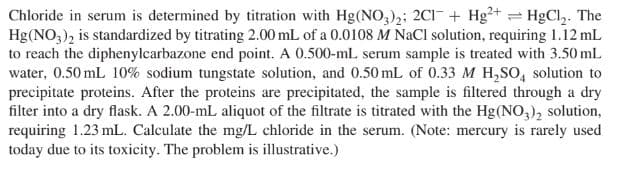 Chloride in serum is determined by titration with Hg(NO,)2; 2C1 + Hg²+ = HgCl,. The
Hg(NO;), is standardized by titrating 2.00 mL of a 0.0108 M NaCl solution, requiring 1.12 mL
to reach the diphenylcarbazone end point. A 0.500-mL serum sample is treated with 3.50 mL
water, 0.50 mL 10% sodium tungstate solution, and 0.50 mL of 0.33 M H,SO, solution to
precipitate proteins. After the proteins are precipitated, the sample is filtered through a dry
filter into a dry flask. A 2.00-mL aliquot of the filtrate is titrated with the Hg(NO,), solution,
requiring 1.23 mL. Calculate the mg/L chloride in the serum. (Note: mercury is rarely used
today due to its toxicity. The problem is illustrative.)
