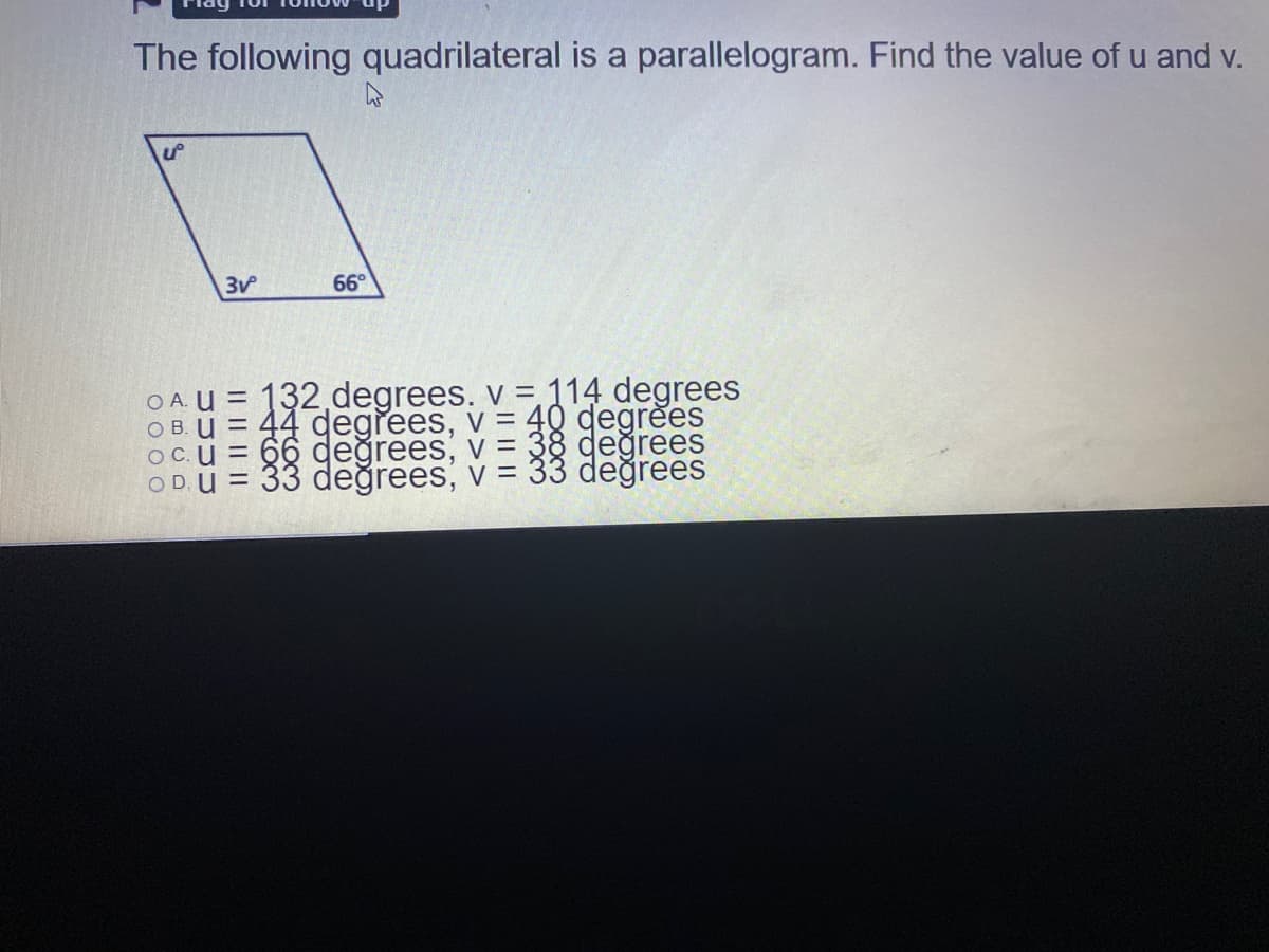 The following quadrilateral is a parallelogram. Find the value of u and v.
66°
O A. U = 132 degrees. v = 114 degrees
O B. U = 44 degrees, v = 40 degrees
OC.u = 66 değrees, v = 38 değrees
= 33 değrees, v = 33 değrees
OD,
