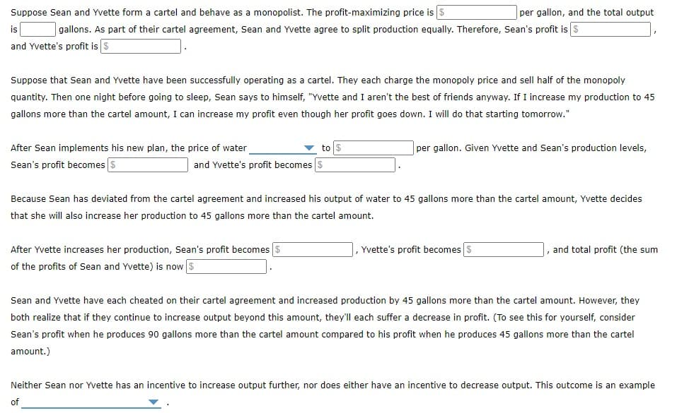 Suppose Sean and Yvette form a cartel and behave as a monopolist. The profit-maximizing price is $
per gallon, and the total output
is
gallons. As part of their cartel agreement, Sean and Yvette agree to split production equally. Therefore, Sean's profit is s
and Yvette's profit is S
Suppose that Sean and Yvette have been successfully operating as a cartel. They each charge the monopoly price and sell half of the monopoly
quantity. Then one night before going to sleep, Sean says to himself, "Yvette and I aren't the best of friends anyway. If I increase my production to 45
gallons more than the cartel amount, I can increase my profit even though her profit goes down. I will do that starting tomorrow."
After Sean implements his new plan, the price of water
to $
per gallon. Given Yvette and Sean's production levels,
Sean's profit becomes s
and Yvette's profit becomes $
Because Sean has deviated from the cartel agreement and increased his output of water to 45 gallons more than the cartel amount, Yvette decides
that she will also increase her production to 45 gallons more than the cartel amount.
After Yvette increases her production, Sean's profit becomes s
of the profits of Sean and Yvette) is now S
,Yvette's profit becomes
and total profit (the sum
Sean and Yvette have each cheated on their cartel agreement and increased production by 45 gallons more than the cartel amount. However, they
both realize that if they continue to increase output beyond this amount, they'll each suffer a decrease in profit. (To see this for yourself, consider
Sean's profit when he produces 90 gallons more than the cartel amount compared to his profit when he produces 45 gallons more than the cartel
amount.)
Neither Sean nor Yvette has an incentive to increase output further, nor does either have an incentive to decrease output. This outcome is an example
of
