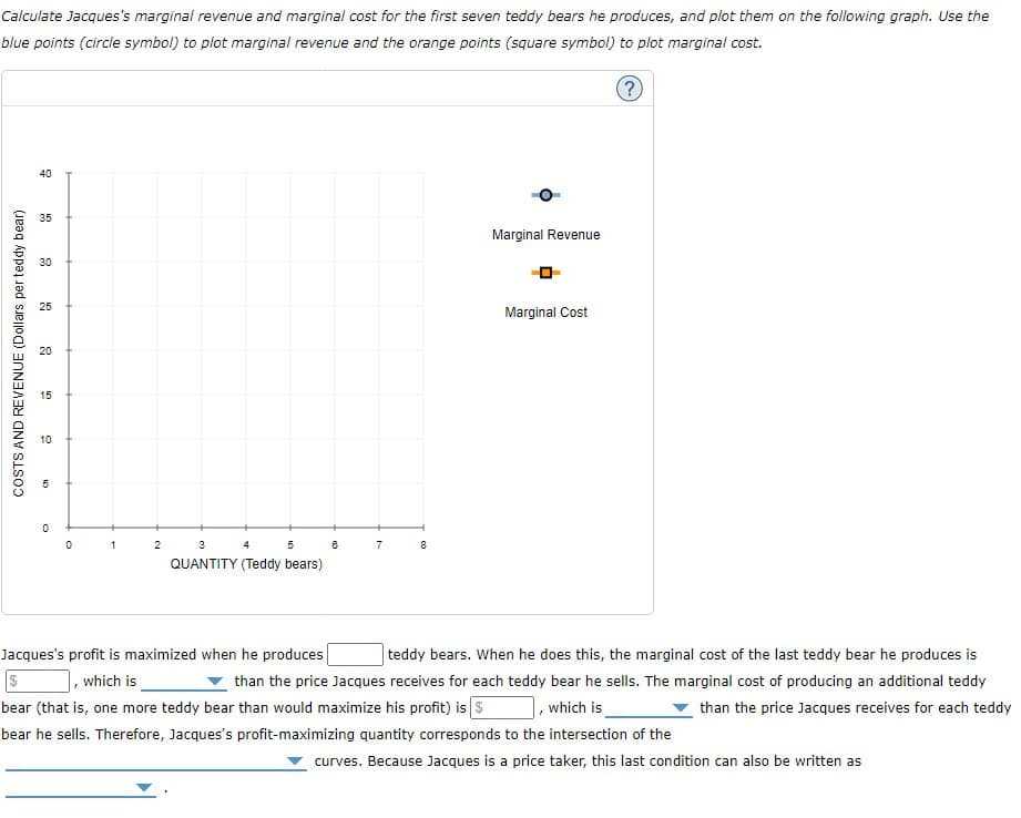 Calculate Jacques's marginal revenue and marginal cost for the first seven teddy bears he produces, and plot them on the following graph. Use the
blue points (circle symbol) to plot marginal revenue and the orange points (square symbol) to plot marginal cost.
40
35
Marginal Revenue
30
25
Marginal Cost
20
15
10
2
3
4
5
7
8
QUANTITY (Teddy bears)
Jacques's profit is maximized when he produces
, which is
teddy bears. When he does this, the marginal cost of the last teddy bear he produces is
than the price Jacques receives for each teddy bear he sells. The marginal cost of producing an additional teddy
bear (that is, one more teddy bear than would maximize his profit) is s
, which is
than the price Jacques receives for each teddy
bear he sells. Therefore, Jacques's profit-maximizing quantity corresponds to the intersection of the
curves. Because Jacques is a price taker, this last condition can also be written as
COSTS AND REVENUE (Dollars per teddy bear)
