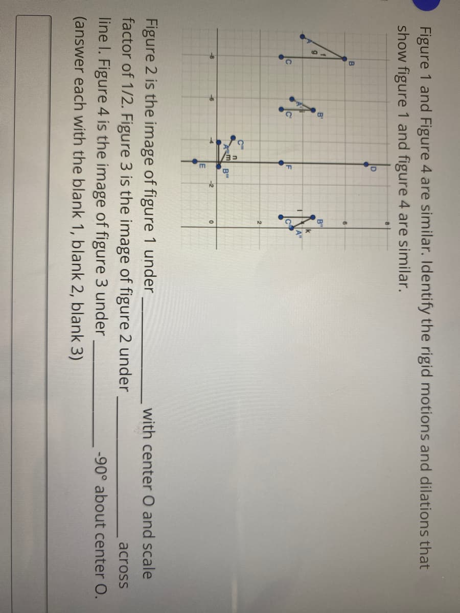 Figure 1 and Figure 4 are similar. Identify the rigid motions and dilations that
show figure 1 and figure 4 are similar.
6
B'
B'
IF
Figure 2 is the image of figure 1 under
factor of 1/2. Figure 3 is the image of figure 2 under
line I. Figure 4 is the image of figure 3 under
with center O and scale
across
-90° about center O.
(answer each with the blank 1, blank 2, blank 3)
