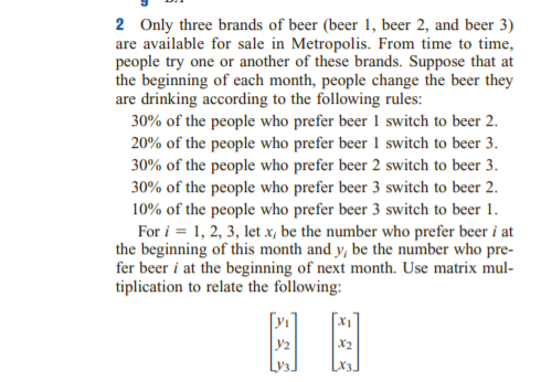 2 Only three brands of beer (beer 1, beer 2, and beer 3)
are available for sale in Metropolis. From time to time,
people try one or another of these brands. Suppose that at
the beginning of each month, people change the beer they
are drinking according to the following rules:
30% of the people who prefer beer 1 switch to beer 2.
20% of the people who prefer beer 1 switch to beer 3.
30% of the people who prefer beer 2 switch to beer 3.
30% of the people who prefer beer 3 switch to beer 2.
10% of the people who prefer beer 3 switch to beer 1.
For i = 1, 2, 3, let x, be the number who prefer beer i at
the beginning of this month and y, be the number who pre-
fer beer i at the beginning of next month. Use matrix mul-
tiplication to relate the following:
E A
X2
