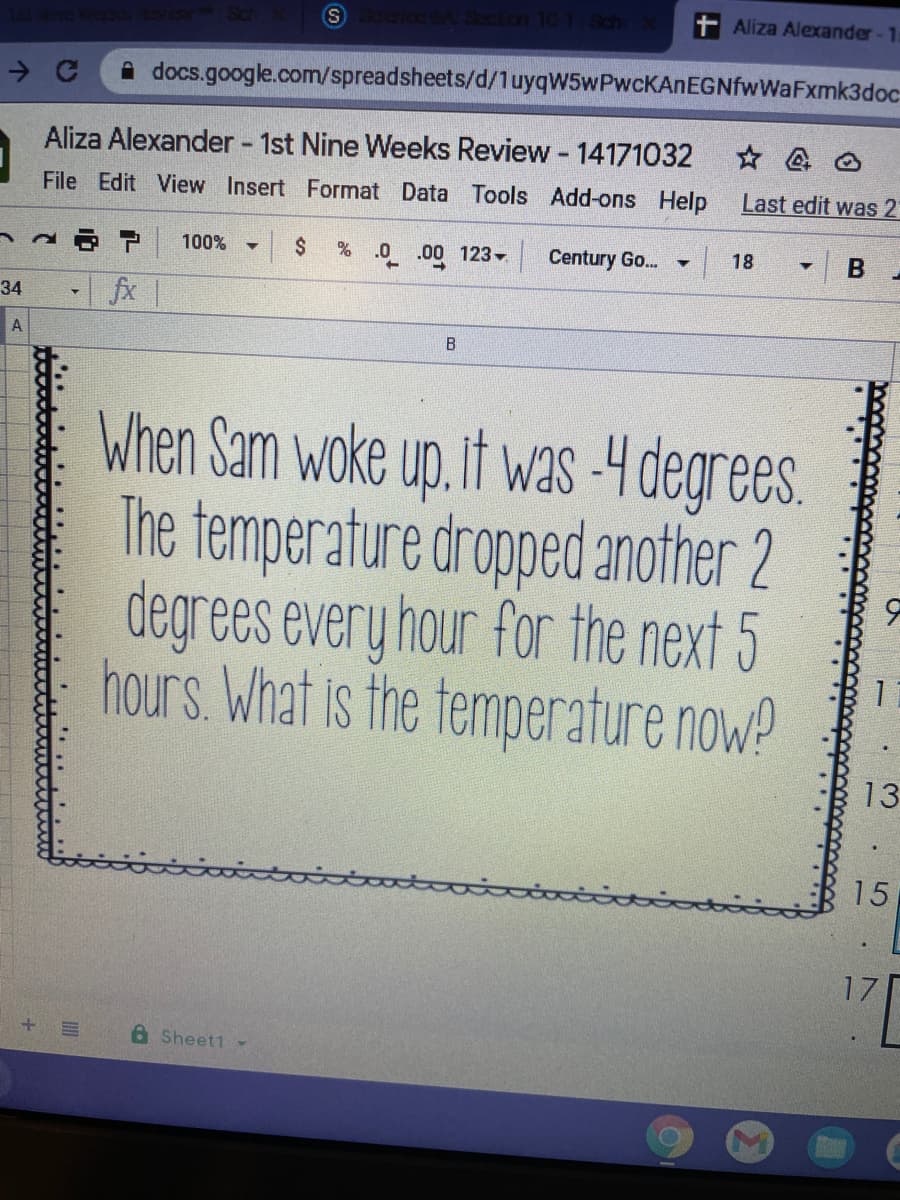 Aliza Alexander-1:
A docs.google.com/spreadsheets//1uyqW5wPwcKAnEGNfwWaFxmk3doc-
Aliza Alexander - 1st Nine Weeks Review - 14171032
File Edit View Insert Format Data Tools Add-ons Help
Last edit was 2
| s
Century Go. 18
100%
% .0
.00 123-
fx |
34
A.
B
When Sam woke up.it was -4 degrees.
The temperature dropped another 2
degrees every hour for the next 5
hours. What is the temperature now?
13
15
17
+ 日
6 Sheet1 -
